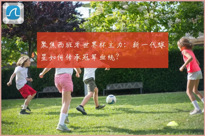 聚焦西班牙世界杯主力：新一代球星如何传承冠军血统？