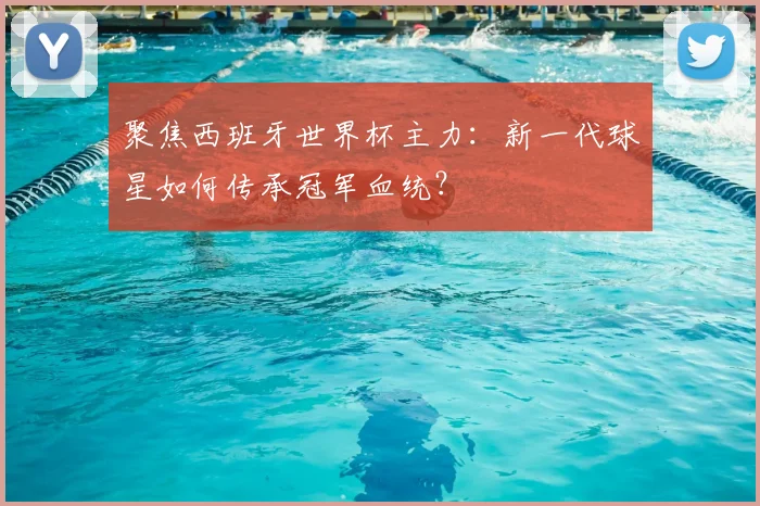聚焦西班牙世界杯主力:新一代球星如何传承冠军血统?